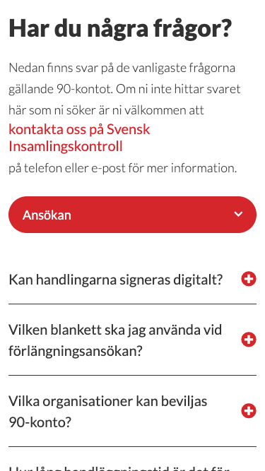 Har du några frågor? Nedan finns svar på de vanligaste frågorna gällande 90-konto. Om ni inte hittar svaret här som ni söker är ni välkommen att kontakta oss på Svensk Insamlingskontroll på telefon eller e-post för mer information. Ansökan (med röd knapp och nedåtpil). Kan handlingarna signeras digitalt? (med plustecken). Vilken blankett ska jag använda vid förlängningsansökan? (med plustecken). Vilka organisationer kan beviljas 90-konto? (med plustecken).